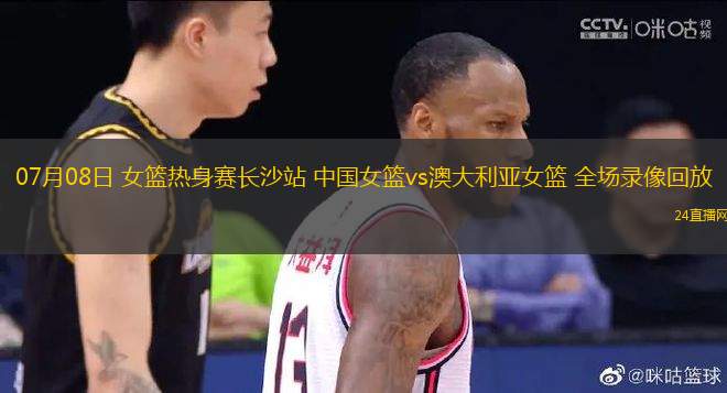 07月08日 女籃熱身賽長沙站 中國女籃vs澳大利亞女籃 全場錄像回放