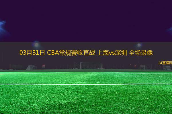03月31日 CBA常規賽收官戰 上海vs深圳 全場錄像