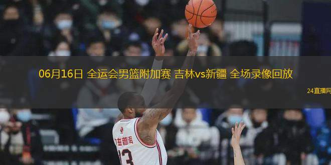 06月16日 全運會男籃附加賽 吉林vs新疆 全場錄像回放